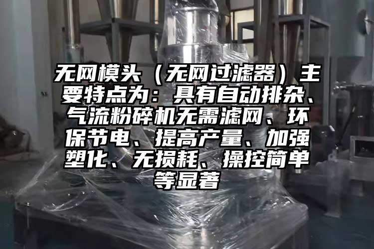 無網(wǎng)模頭（無網(wǎng)過濾器）主要特點(diǎn)為：具有自動排雜、氣流粉碎機(jī)無需濾網(wǎng)、環(huán)保節(jié)電、提高產(chǎn)量、加強(qiáng)塑化、無損耗、操控簡單等顯著