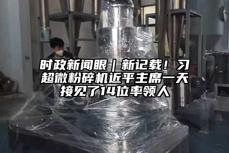 時政新聞眼｜新記載！習(xí)超微粉碎機近平主席一天接見了14位率領(lǐng)人